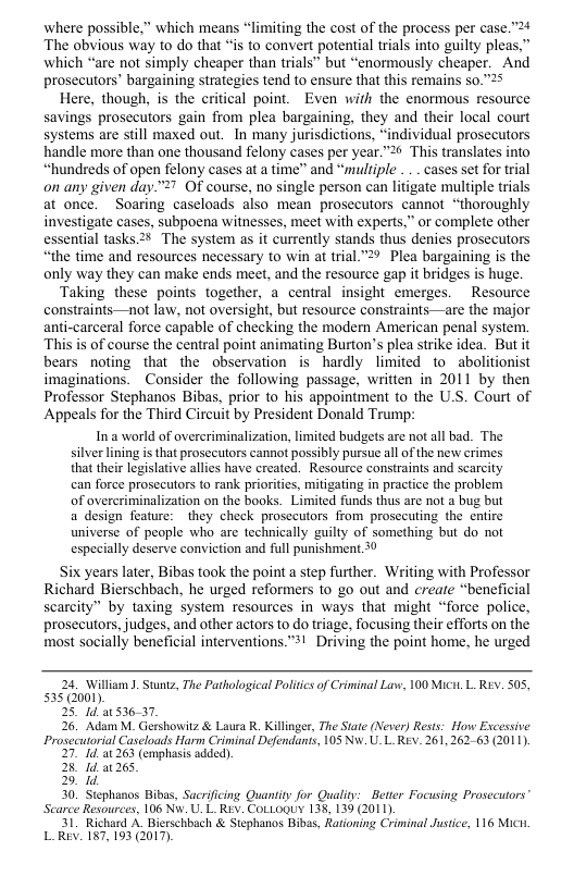 where possible,” which means * The obvious way to do that “is to convert potential trials into guilty pleas.’ which “are not simply cheaper than trials” but “enormously cheaper. And prosecutors’ bargaining strategies tend to ensure that this remains 50.”25  Here, though, is the critical point. Even wirh the enormous resource savings prosecutors gain from plea bargaining, they and their local court systems are still maxed out. In many jurisdictions, “individual prosecutors handle more than one thousand felony cases per year.”2 This translates into “hundreds of open felony cases at a time” and “multiple . .. cases set for trial on any given day.™>7 Of course, no single person can litigate multiple trials at once. Soaring caseloads also mean prosecutors cannot “thoroughly investigate cases, subpoena witnesses, meet with experts.” or complete other essential tasks.2% The system as it currently stands thus denies prosecutors “the time and resources necessary to win at trial "2 Plea bargaining is the only way they can make ends meet, and the resource gap it bridges is huge  Taking these points together, a central insight emerges. Resource constraints—not law, not oversight, but resource constraints—are the major anti-carceral force capable of checking the modern American penal system. This is of course the central point animating Burton’s plea strike idea. But it bears noting that the observation is hardly limited to_abolitionist imaginations. Consider the following passage, written in 2011 by then Professor Stephanos Bibas, prior to his appointment to the U.S. Court of Appeals for the Third Circuit by President Donald Trump:  In a world of overeriminalization, limited budgets are not all bad. The silver lining is that prosecutors cannot possibly pursue all of the new crimes that their legislative allies have created. Resource constraints and scarcity can foree prosccutors to rank prioritis, mitigating in practice the problem of overcriminalization on the books. Limited funds thus are not a bug but a design feature: they check prosecutors from prosccuting the entire universe of people who are technically guilty of something but do not especially deserve conviction and full punishment 30  Six years later, Bibas took the point a step further. Writing with Professor Richard Bierschbach, he urged reformers to go out and create “beneficial scarcity” by taxing System resources in ways that might “force police, prosecttors, judges, and other actors to do triage, focusing their efforts on the most socially beneficial interventions.”*! Driving the point home, he urged  miting the cost of the process per case.”  24. William . Stuntz, The Pathological Politics of Criminal Law, 100 Mici. L REv. 505, 535 (2001).  25 4d 53637,  26. Adam M. Gershowitz & Laura R. Killinger, The Stae (Never) Rests: How Excessive Prosecutorial Caseloads Harm Criminal Defendants, 105 Nw. UL Rev. 261,262-63 2011).  27" 263 (emphasis added).  28 1d 265  2 1d  30, Stephanos Bibas, Sacrificing Quaniity for Qualiy: Better Focusing Prosecuors” Scarce Resources, 106 Nv. U. L. Rev. CoLLoquy 138, 139 (2011).  31, Richard A, Bierschbach & Stephanos Bibas, Rationing Criminal Justice, 116 Mici LRev. 187,103 (2017). 